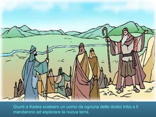 Giunti a Kades scelsero un uomo da ognuna delle dodici tribù e li
mandarono ad esplorare la nuova terra.
 
