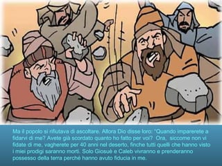 Ma il popolo si rifiutava di ascoltare. Allora Dio disse loro: “Quando imparerete a
fidarvi di me? Avete già scordato quanto ho fatto per voi? Ora, siccome non vi
fidate di me, vagherete per 40 anni nel deserto, finche tutti quelli che hanno visto
i miei prodigi saranno morti. Solo Giosuè e Caleb vivranno e prenderanno
possesso della terra perché hanno avuto fiducia in me.
 