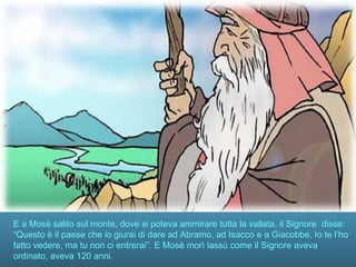 E a Mosè salito sul monte, dove si poteva ammirare tutta la vallata, il Signore disse:
“Questo è il paese che io giurai di dare ad Abramo, ad Isacco e a Giacobbe, Io te l’ho
fatto vedere, ma tu non ci entrerai”. E Mosè morì lassù come il Signore aveva
ordinato, aveva 120 anni.
 
