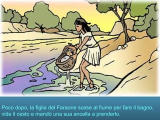 Poco dopo, la figlia del Faraone scese al fiume per fare il bagno,
vide il cesto e mandò una sua ancella a prenderlo.
 