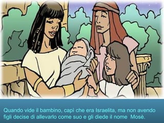 Quando vide il bambino, capì che era Israelita, ma non avendo
figli decise di allevarlo come suo e gli diede il nome Mosè.
 