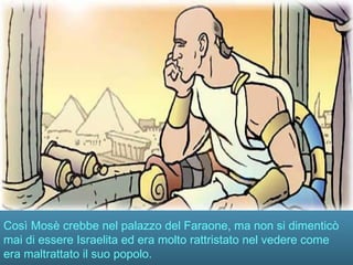 Così Mosè crebbe nel palazzo del Faraone, ma non si dimenticò
mai di essere Israelita ed era molto rattristato nel vedere come
era maltrattato il suo popolo.
 