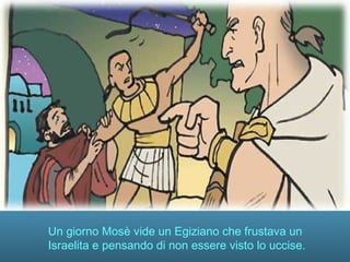 Un giorno Mosè vide un Egiziano che frustava un
Israelita e pensando di non essere visto lo uccise.
 
