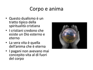 Corpo e anima
• Questo dualismo è un
tratto tipico della
spiritualità cristiana
• I cristiani credono che
esiste un Dio esterno e
eterno
• La vera vita è quella
dell’anima che è eterna
• I pagani non avevano mai
concepito vita al di fuori
del corpo
 