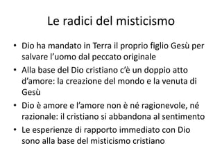Le radici del misticismo
• Dio ha mandato in Terra il proprio figlio Gesù per
salvare l’uomo dal peccato originale
• Alla base del Dio cristiano c’è un doppio atto
d’amore: la creazione del mondo e la venuta di
Gesù
• Dio è amore e l’amore non è né ragionevole, né
razionale: il cristiano si abbandona al sentimento
• Le esperienze di rapporto immediato con Dio
sono alla base del misticismo cristiano
 
