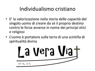 Individualismo cristiano
• E’ la valorizzazione nella storia delle capacità del
singolo uomo di creare da sé il proprio destino
contro le forze avverse in nome dei principi etici
e religiosi
• L’uomo è portatore sulla terra di una scintilla di
spiritualità divina
 