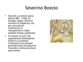 Severino Boezio
• Filosofo e scrittore latino
(Roma 480 - ~524). Di
famiglia nobile, Divenne
ministro di Teodorico, ma
poi, accusato di
tradimento, fu
imprigionato e, dopo
qualche tempo, giustiziato.
• In carcere scrisse il De
consolatione philosophiae
(523) in cui sostiene
l'esistenza di un disegno
provvidenziale che governa
il mondo e indirizza al bene
ogni evento.
 