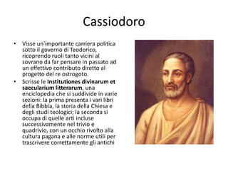 Cassiodoro
• Visse un'importante carriera politica
sotto il governo di Teodorico,
ricoprendo ruoli tanto vicini al
sovrano da far pensare in passato ad
un effettivo contributo diretto al
progetto del re ostrogoto.
• Scrisse le Institutiones divinarum et
saecularium litterarum, una
enciclopedia che si suddivide in varie
sezioni: la prima presenta i vari libri
della Bibbia, la storia della Chiesa e
degli studi teologici; la seconda si
occupa di quelle arti incluse
successivamente nel trivio e
quadrivio, con un occhio rivolto alla
cultura pagana e alle norme utili per
trascrivere correttamente gli antichi
 