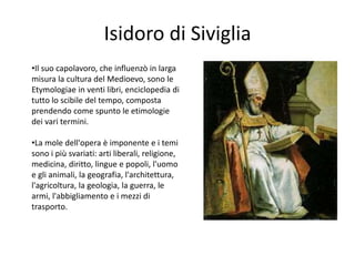 Isidoro di Siviglia
•Il suo capolavoro, che influenzò in larga
misura la cultura del Medioevo, sono le
Etymologiae in venti libri, enciclopedia di
tutto lo scibile del tempo, composta
prendendo come spunto le etimologie
dei vari termini.
•La mole dell'opera è imponente e i temi
sono i più svariati: arti liberali, religione,
medicina, diritto, lingue e popoli, l'uomo
e gli animali, la geografia, l'architettura,
l'agricoltura, la geologia, la guerra, le
armi, l'abbigliamento e i mezzi di
trasporto.
 