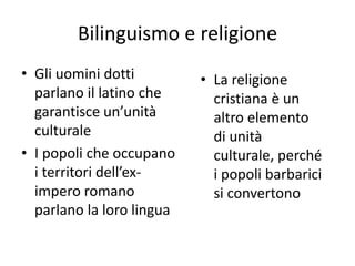 Bilinguismo e religione
• Gli uomini dotti
parlano il latino che
garantisce un’unità
culturale
• I popoli che occupano
i territori dell’ex-
impero romano
parlano la loro lingua
• La religione
cristiana è un
altro elemento
di unità
culturale, perché
i popoli barbarici
si convertono
 