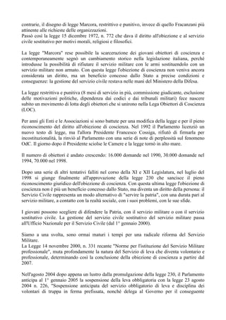 contrarie, il disegno di legge Marcora, restrittivo e punitivo, invece di quello Fracanzani più
attinente alle richieste delle organizzazioni.
Passò così la legge 15 dicembre 1972, n. 772 che dava il diritto all'obiezione e al servizio
civile sostitutivo per motivi morali, religiosi e filosofici.
La legge "Marcora" rese possibile la scarcerazione dei giovani obiettori di coscienza e
contemporaneamente segnò un cambiamento storico nella legislazione italiana, perché
introdusse la possibilità di rifiutare il servizio militare con le armi sostituendolo con un
servizio militare non armato. Con questa legge l'obiezione di coscienza non veniva ancora
considerata un diritto, ma un beneficio concesso dallo Stato a precise condizioni e
conseguenze: la gestione del servizio civile restava nelle mani del Ministero della Difesa.
La legge restrittiva e punitiva (8 mesi di servizio in più, commissione giudicante, esclusione
delle motivazioni politiche, dipendenza dai codici e dai tribunali militari) fece nascere
subito un movimento di lotta degli obiettori che si unirono nella Lega Obiettori di Coscienza
(LOC).
Per anni gli Enti e le Associazioni si sono battute per una modifica della legge e per il pieno
riconoscimento del diritto all'obiezione di coscienza. Nel 1992 il Parlamento licenziò un
nuovo testo di legge, ma l'allora Presidente Francesco Cossiga, rifiutò di firmarla per
incostituzionalità, la rinviò al Parlamento con una serie di note di perplessità sul fenomeno
OdC. Il giorno dopo il Presidente sciolse le Camere e la legge tornò in alto mare.
Il numero di obiettori é andato crescendo: 16.000 domande nel 1990, 30.000 domande nel
1994, 70.000 nel 1998.
Dopo una serie di altri tentativi falliti nel corso della XI e XII Legislatura, nel luglio del
1998 si giunge finalmente all'approvazione della legge 230 che sancisce il pieno
riconoscimento giuridico dell'obiezione di coscienza. Con questa ultima legge l'obiezione di
coscienza non è più un beneficio concesso dallo Stato, ma diventa un diritto della persona: il
Servizio Civile rappresenta un modo alternativo di "servire la patria", con una durata pari al
servizio militare, a contatto con la realtà sociale, con i suoi problemi, con le sue sfide.
I giovani possono scegliere di difendere la Patria, con il servizio militare o con il servizio
sostitutivo civile. La gestione del servizio civile sostitutivo del servizio militare passa
all'Ufficio Nazionale per il Servizio Civile (dal 1° gennaio 2000).
Siamo a una svolta, sono ormai maturi i tempi per una radicale riforma del Servizio
Militare.
La Legge 14 novembre 2000, n. 331 recante "Norme per l'istituzione del Servizio Militare
professionale", muta profondamente la natura del Servizio di leva che diventa volontario e
professionale, determinando così la conclusione della obiezione di coscienza a partire dal
2007.
Nell'agosto 2004 dopo appena un lustro dalla promulgazione della legge 230, il Parlamento
anticipa al 1° gennaio 2005 la sospensione della leva obbligatoria con la legge 23 agosto
2004 n. 226, "Sospensione anticipata del servizio obbligatorio di leva e disciplina dei
volontari di truppa in ferma prefissata, nonché delega al Governo per il conseguente
 