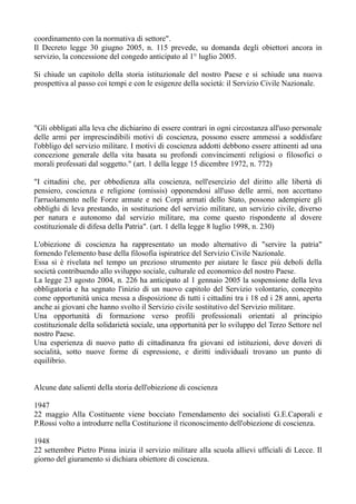 coordinamento con la normativa di settore".
Il Decreto legge 30 giugno 2005, n. 115 prevede, su domanda degli obiettori ancora in
servizio, la concessione del congedo anticipato al 1° luglio 2005.
Si chiude un capitolo della storia istituzionale del nostro Paese e si schiude una nuova
prospettiva al passo coi tempi e con le esigenze della società: il Servizio Civile Nazionale.
"Gli obbligati alla leva che dichiarino di essere contrari in ogni circostanza all'uso personale
delle armi per imprescindibili motivi di coscienza, possono essere ammessi a soddisfare
l'obbligo del servizio militare. I motivi di coscienza addotti debbono essere attinenti ad una
concezione generale della vita basata su profondi convincimenti religiosi o filosofici o
morali professati dal soggetto." (art. 1 della legge 15 dicembre 1972, n. 772)
"I cittadini che, per obbedienza alla coscienza, nell'esercizio del diritto alle libertà di
pensiero, coscienza e religione (omissis) opponendosi all'uso delle armi, non accettano
l'arruolamento nelle Forze armate e nei Corpi armati dello Stato, possono adempiere gli
obblighi di leva prestando, in sostituzione del servizio militare, un servizio civile, diverso
per natura e autonomo dal servizio militare, ma come questo rispondente al dovere
costituzionale di difesa della Patria". (art. 1 della legge 8 luglio 1998, n. 230)
L'obiezione di coscienza ha rappresentato un modo alternativo di "servire la patria"
fornendo l'elemento base della filosofia ispiratrice del Servizio Civile Nazionale.
Essa si è rivelata nel tempo un prezioso strumento per aiutare le fasce più deboli della
società contribuendo allo sviluppo sociale, culturale ed economico del nostro Paese.
La legge 23 agosto 2004, n. 226 ha anticipato al 1 gennaio 2005 la sospensione della leva
obbligatoria e ha segnato l'inizio di un nuovo capitolo del Servizio volontario, concepito
come opportunità unica messa a disposizione di tutti i cittadini tra i 18 ed i 28 anni, aperta
anche ai giovani che hanno svolto il Servizio civile sostitutivo del Servizio militare.
Una opportunità di formazione verso profili professionali orientati al principio
costituzionale della solidarietà sociale, una opportunità per lo sviluppo del Terzo Settore nel
nostro Paese.
Una esperienza di nuovo patto di cittadinanza fra giovani ed istituzioni, dove doveri di
socialità, sotto nuove forme di espressione, e diritti individuali trovano un punto di
equilibrio.
Alcune date salienti della storia dell'obiezione di coscienza
1947
22 maggio Alla Costituente viene bocciato l'emendamento dei socialisti G.E.Caporali e
P.Rossi volto a introdurre nella Costituzione il riconoscimento dell'obiezione di coscienza.
1948
22 settembre Pietro Pinna inizia il servizio militare alla scuola allievi ufficiali di Lecce. Il
giorno del giuramento si dichiara obiettore di coscienza.
 