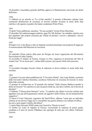 10 dicembre L'assemblea generale dell'Onu approva la Dichiarazione universale dei diritti
dell'uomo.
1950
11 febbraio In un articolo su "La civiltà cattolica" il gesuita A.Messineo esprime forte
contrarietà all'obiezione di coscienza al servizio militare invocata in nome della fede
cattolica e dà ragione ai giudici che hanno condannato Pietro Pinna.
1955
19 aprile Viene pubblicato, anonimo, "Tu non uccidere" di don Primo Mazzolari.
23 dicembre Nel radiomessaggio natalizio, papa Pio XII dichiara "un cittadino cattolico non
può appellarsi alla propria coscienza per rifiutar di prestare i servizi e adempiere i doveri
fissati per legge".
1957
20 luglio L'on. Lelio Basso e altri sei deputati socialisti presentano una proposta di legge per
il riconoscimento dell'obiezione di coscienza.
1961
24 settembre Prima marcia della pace da Perugia ad Assisi organizzata dal Movimento
Nonviolento di Aldo Capitini.
18 novembre Il sindaco di Firenze, Giorgio La Pira, organizza la proiezione del film di
Autant Lara "Tu ne tueras pas", vietato dalla censura e per questo finirà sotto processo.
1962
13 novembre Giuseppe Gozzini rifiuta di indossare la divisa militare in nome della fede
cristiana.
1963
12 gennaio Con una lettera pubblicata da "L'Avvenire d'Italia", don Luigi Stefani, assistente
della Gioventù Cattolica fiorentina, sconfessa l'obiezione di coscienza di Gozzini in nome
della fede cristiana.
13 gennaio In un'intervista su "Il giornale del mattino" Padre Ernesto Balducci prende le
difese di Gozzini "Un cattolico in caso di guerra totale ha, non dico il diritto, ma il dovere di
disertare".
13 febbraio "L'Osservatore Romano" scrive: "il cattolico che rifiuta il servizio militare può
appellarsi non già all'insegnamento morale ed oggettivo della Chiesa, ma ad interpretazioni
soggettive".
15 marzo Il Card. Ottaviani, segretario del Sant'Uffizio, afferma "come può un individuo
sottrarsi al suo dovere? Oggi non è concepibile una guerra d'attacco ma soltanto di difesa…
ma non si può negare il diritto alla difesa".
11 aprile Papa Giovanni XXIII rende nota l'enciclica "Pacem in terris".
15 ottobre La Corte di Appello di Firenze, rovesciando la sentenza di primo grado,
condanna a 8 mesi di carcere P.Balducci per apologia di reato per aver difeso l'obiettore
Gozzini.
1965
 