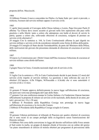 proposta dell'on. Macciocchi.
1984
18 febbraio Firmato il nuovo concordato tra l'Italia e la Santa Sede: per i preti si prevede, a
richiesta, l'esonero dal servizio militare oppure il servizio civile.
1985
11 aprile Intervenendo al Convegno della Chiesa italiana a Loreto, Papa Giovanni Paolo II
afferma "La Chiesa deve essere accanto ai giovani nella loro aspirazione alla pace nella
giustizia e nella libertà: tanto a coloro che adempiono con lealtà al dovere di servire la
patria, quanto a coloro che, sollevando obiezione di coscienza, scelgono di prestare un
servizio civile alternativo".
24 maggio Con la sentenza n. 164, la Corte Costituzionale afferma la pari dignità tra
servizio militare e servizio civile da considerare entrambi come forme di difesa della patria.
24 maggio Il Consiglio di Stato decide l'insindacabilità, da parte del Ministero della Difesa,
delle motivazioni dei giovani che presentano domanda di obiezione di coscienza al servizio
militare.
1987
10 marzo La Commissione per i Diritti Umani dell'Onu riconosce l'obiezione di coscienza al
servizio militare come diritto dell'uomo.
1988
2 giugno Nasce la Cnesc, Consulta nazionale degli enti di servizio civile.
1989
31 luglio Con la sentenza n. 470, la Corte Costituzionale decide la pari durata (12 mesi) del
servizio civile rispetto al servizio militare. La questione è stata sollevata dai casi di 4
obiettori (S.Capuzzo, A.De Filippis, M.Pusceddu e A.Scidà) che si sono autoridotti il
servizio civile a 12 mesi.
1992
16 gennaio Il Senato approva definitivamente la nuova legge sull'obiezione di coscienza,
che però non verrà mai promulgata dal Capo dello Stato.
17 gennaio Con una conferenza-stampa la Caritas Italiana e la Fondazione Zancan lanciano
ufficialmente la proposta di istituire un servizio civile nazionale, della durata di un anno, per
tutti i giovani tra i 18 e i 28 anni.
1 febbraio Il Presidente della Repubblica Cossiga non promulga la nuova legge
sull'obiezione di coscienza e la rinvia alle Camere.
2 febbraio Il Presidente della Repubblica Cossiga scioglie le Camere.
1995
30 gennaio Udienza preliminare al tribunale di Piacenza per quattro obiettori di coscienza
che si sono recati in un campo profughi della ex-Jugoslavia senza l'autorizzazione del
Distretto militare.
14 febbraio Nel corso della conversione in legge del decreto sull'utilizzo delle Forze armate
al Sud contro la mafia, un gruppo di deputati chiede al Governo con un ordine del giorno
"un piano straordinario di utilizzo di tremila obiettori per programmi di prevenzione dalla
 