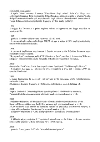 criminalità organizzata".
16 aprile Viene emanato il nuovo "Catechismo degli adulti" della Cei. Dopo aver
sottolineato l'urgenza della promozione della difesa popolare nonviolenta, si afferma "risalta
il significato educativo che può avere la scelta degli obiettori di coscienza di testimoniare il
valore della non violenza sostituendo il servizio civile a quello militare".
1996
2 maggio La Toscana è la prima regione italiana ad approvare una legge specifica sul
servizio civile.
1997
1 gennaio Il servizio di leva viene ridotto da 12 a 10 mesi.
15 giugno Al referendum sulla legge 772/72, si reca a votare il 30% degli aventi diritto,
rendendo nulla la consultazione.
1998
16 giugno A larghissima maggioranza il Senato approva in via definitiva la nuova legge
sull'obiezione di coscienza.
24 giugno La Commissione della CEI "Giustizia e Pace" pubblica il documento "Educare
alla pace" che contiene un intero paragrafo dedicato all’obiezione di coscienza.
2000
4 novembre Pax Christi, Loc e Aon organizzano a Barbiana il “Giubileo degli obiettori”.
14 novembre La legge 331 abolisce la leva obbligatoria e crea, dal 1 gennaio 2007, un
esercito di volontari.
2001
6 marzo Promulgata la legge n.64 sul servizio civile nazionale, aperto volontariamente
anche alle donne.
20 dicembre Iniziano il servizio civile le prime volontarie ai sensi della legge 64.
2002
5 aprile Emanato il Decreto legislativo per disciplinare il servizio civile nazionale.
7 maggio Parte la prima campagna informativa del governo sul servizio civile.
2003
25 febbraio Presentato un francobollo delle Poste Italiane dedicato al servizio civile.
8 marzo Udienza di Giovanni Paolo II in Vaticano agli operatori del servizio civile.
28-29 novembre Nell’ambito del semestre italiano di presidenza dell’Unione europea, si
svolge a Roma la prima Conferenza Europea sul servizio civile.
12 dicembre Presentata la “Carta di impegno etico” del servizio civile nazionale.
2004
18 febbraio Viene costituito il “Comitato di consulenza per la difesa civile non armata e
nonviolenta” presso l’Ufficio nazionale per il servizio civile.
2005
1 gennaio Primo giorno dell’Italia “senza la leva obbligatoria”.
 