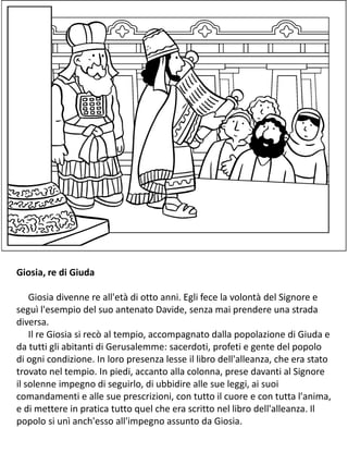 Giosia, re di Giuda
Giosia divenne re all'età di otto anni. Egli fece la volontà del Signore e
seguì l'esempio del suo antenato Davide, senza mai prendere una strada
diversa.
Il re Giosia si recò al tempio, accompagnato dalla popolazione di Giuda e
da tutti gli abitanti di Gerusalemme: sacerdoti, profeti e gente del popolo
di ogni condizione. In loro presenza lesse il libro dell'alleanza, che era stato
trovato nel tempio. In piedi, accanto alla colonna, prese davanti al Signore
il solenne impegno di seguirlo, di ubbidire alle sue leggi, ai suoi
comandamenti e alle sue prescrizioni, con tutto il cuore e con tutta l'anima,
e di mettere in pratica tutto quel che era scritto nel libro dell'alleanza. Il
popolo si unì anch'esso all'impegno assunto da Giosia.
 