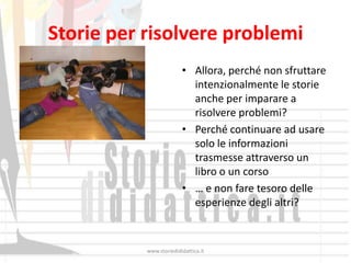 Storie per risolvere problemi
                         • Allora, perché non sfruttare
                           intenzionalmente le storie
                           anche per imparare a
                           risolvere problemi?
                         • Perché continuare ad usare
                           solo le informazioni
                           trasmesse attraverso un
                           libro o un corso
                         • … e non fare tesoro delle
                           esperienze degli altri?



           www.storiedididattica.it
 