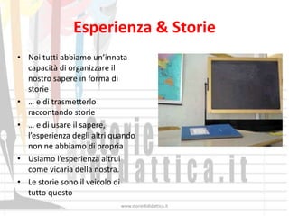 Esperienza & Storie
• Noi tutti abbiamo un’innata
  capacità di organizzare il
  nostro sapere in forma di
  storie
• … e di trasmetterlo
  raccontando storie
• … e di usare il sapere,
  l’esperienza degli altri quando
  non ne abbiamo di propria
• Usiamo l’esperienza altrui
  come vicaria della nostra.
• Le storie sono il veicolo di
  tutto questo
                             www.storiedididattica.it
 