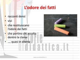 L’odore dei fatti
• racconti densi
• vivi
• che restituiscano
  l’odore dei fatti
• che portino chi ascolta
  dentro la classe
• …. quasi in diretta



                      www.storiedididattica.it
 