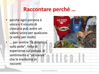 Raccontare perché …
• perché ogni persona è
  unica e il vissuto di
  ciascuna può avere un
  valore unico per qualcuno
  (a volte per molti)
• … per sentire "la didattica
  sulla pelle", fatta di
  esperienze sul campo, di
  sentimento e "vicinanza"
  che le trasforma in
  racconti
                        www.storiedididattica.it
 