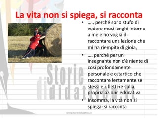 La vita non si spiega, si racconta
                           • ….. perché sono stufo di
                             vedere musi lunghi intorno
                             a me e ho voglia di
                             raccontare una lezione che
                             mi ha riempito di gioia,
                           • …. perché per un
                             insegnante non c'è niente di
                             così profondamente
                             personale e catartico che
                             raccontare lentamente se
                             stessi e riflettere sulla
                             propria azione educativa
                           • Insomma, la vita non si
                             spiega: si racconta
             www.storiedididattica.it
 
