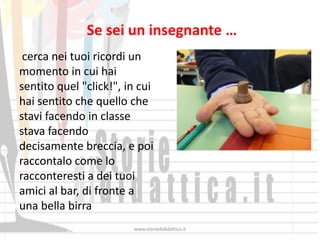Se sei un insegnante …
 cerca nei tuoi ricordi un
momento in cui hai
sentito quel "click!", in cui
hai sentito che quello che
stavi facendo in classe
stava facendo
decisamente breccia, e poi
raccontalo come lo
racconteresti a dei tuoi
amici al bar, di fronte a
una bella birra
                        www.storiedididattica.it
 