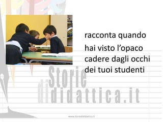 racconta quando
              hai visto l’opaco
              cadere dagli occhi
              dei tuoi studenti



www.storiedididattica.it
 