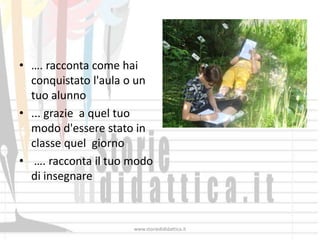 • …. racconta come hai
  conquistato l'aula o un
  tuo alunno
• ... grazie a quel tuo
  modo d'essere stato in
  classe quel giorno
• …. racconta il tuo modo
  di insegnare



                     www.storiedididattica.it
 
