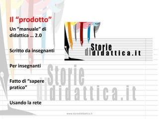 Il “prodotto”
Un “manuale” di
didattica … 2.0

Scritto da insegnanti

Per insegnanti

Fatto di “sapere
pratico”

Usando la rete
                        www.storiedididattica.it
 