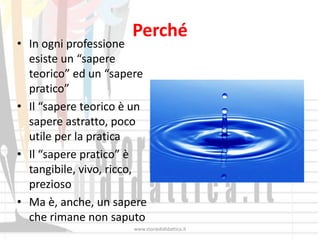 Perché
• In ogni professione
  esiste un “sapere
  teorico” ed un “sapere
  pratico”
• Il “sapere teorico è un
  sapere astratto, poco
  utile per la pratica
• Il “sapere pratico” è
  tangibile, vivo, ricco,
  prezioso
• Ma è, anche, un sapere
  che rimane non saputo
                      www.storiedididattica.it
 