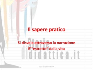 Il sapere pratico

Si disvela attraverso la narrazione
       E’“estratto” dalla vita



            www.storiedididattica.it
 