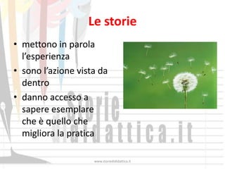 Le storie
• mettono in parola
  l’esperienza
• sono l’azione vista da
  dentro
• danno accesso a
  sapere esemplare
  che è quello che
  migliora la pratica

                    www.storiedididattica.it
 