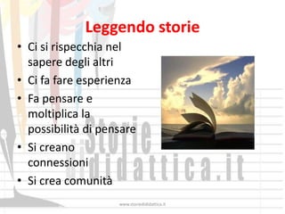 Leggendo storie
• Ci si rispecchia nel
  sapere degli altri
• Ci fa fare esperienza
• Fa pensare e
  moltiplica la
  possibilità di pensare
• Si creano
  connessioni
• Si crea comunità
                    www.storiedididattica.it
 