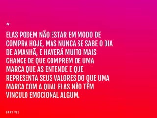“

ELAS PODEM NÃO ESTAR EM MODO DE
COMPRA HOJE, MAS NUNCA SE SABE O DIA
DE AMANHÃ, E HAVERÁ MUITO MAIS
CHANCE DE QUE COMPREM DE UMA
MARCA QUE AS ENTENDE E QUE
REPRESENTA SEUS VALORES DO QUE UMA
MARCA COM A QUAL ELAS NÃO TÊM
VINCUL0 EMOCIONAL ALGUM.
G A R Y V E E
 