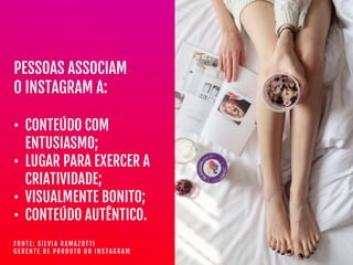 PESSOAS ASSOCIAM

O INSTAGRAM A:

• CONTEÚDO COM
ENTUSIASMO;

• LUGAR PARA EXERCER A
CRIATIVIDADE;

• VISUALMENTE BONITO;

• CONTEÚDO AUTÊNTICO.
F O N T E : S I L V I A R A M A Z O T T I  
G E R E N T E D E P R O D U T O D O I N S T A G R A M
 