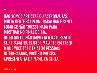 “

NÃO SOMOS ARTISTAS OU ASTRONAUTAS.

MUITA GENTE SAI PARA TRABALHAR E SENTE
COMO SE NÃO TIVESSE NADA PARA
MOSTRAR NO FINAL DO DIA. 

NO ENTANTO, NÃO IMPORTA A NATUREZA DO
SEU TRABALHO, EXISTE UMA ARTE EM FAZER
O QUE VOCÊ FAZ E EXISTEM PESSOAS
INTERESSADAS, VOCÊ SÓ PRECISA
APRESENTÁ-LA DA MANEIRA CERTA.
A U S T I N K L E O N
 