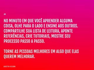 “

NO MINUTO EM QUE VOCÊ APRENDER ALGUMA
COISA, OLHE PARA O LADO E ENSINE AOS OUTROS.  
COMPARTILHE SUA LISTA DE LEITURA, APONTE
REFERÊNCIAS, CRIE TUTORIAIS, MOSTRE SEU
PROCESSO PASSO A PASSO.

TORNE AS PESSOAS MELHORES EM ALGO QUE ELAS
QUEREM MELHORAR.
A U S T I N K L E O N
 