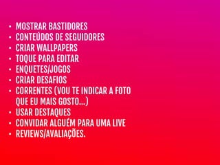 • MOSTRAR BASTIDORES

• CONTEÚDOS DE SEGUIDORES

• CRIAR WALLPAPERS

• TOQUE PARA EDITAR

• ENQUETES/JOGOS

• CRIAR DESAFIOS

• CORRENTES (VOU TE INDICAR A FOTO
QUE EU MAIS GOSTO…)

• USAR DESTAQUES

• CONVIDAR ALGUÉM PARA UMA LIVE

• REVIEWS/AVALIAÇÕES.
 