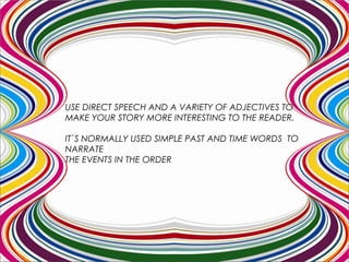 USE DIRECT SPEECH AND A VARIETY OF ADJECTIVES TO
MAKE YOUR STORY MORE INTERESTING TO THE READER.
IT`S NORMALLY USED SIMPLE PAST AND TIME WORDS TO
NARRATE
THE EVENTS IN THE ORDER IN WHICH THEY HAPPENED.