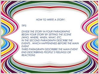 HOW TO WRITE A STORY:

TIPS:

DIVIDE THE STORY IN FOUR PARAGRAPHS
BEGIN YOUR STORY BY SETTING THE SCENE
(WHO, WHERE, WHEN, WHAT, ETC.
IN THE SECOND PARAGRAPH DESCRIBE THE
EVENTS , WHICH HAPPENENED BEFORE THE MAIN
EVENT
THIRD PARAGRAPH DESCRIBRE THE MAIN EVENT
END DESCRIBRING PEOPLE`S FEELINGS OR
REACTIONS
 