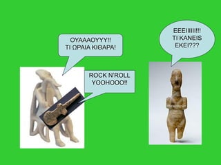 ΟΥΑΑΑΟΥΥΥ!!
ΤΙ ΩΡΑΙΑ ΚΙΘΑΡΑ!
ROCK N’ROLL
YOOHOOO!!
EEEIIIIII!!!
TI KANEIS
EKEI???
 