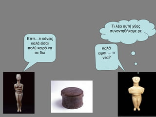 Εππ…τι κάνεις
καλά είσαι
πολύ καιρό να
σε δω
Τι λέει αυτή χθες
συναντηθήκαμε ρε
 