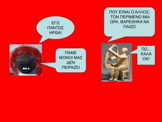 ΠΟΥ ΕΊΝΑΙ Ο ΆΛΛΟΣ;
ΤΟΝ ΠΕΡΙΜΕΝΩ ΜΙΑ
ΩΡΑ. ΒΑΡΕΘΗΚΑ ΝΑ
ΠΑΙΖΩ
ΕΓΩ
ΠΑΝΤΩΣ
ΗΡΘΑ!
ΠΑΜΕ
ΜΟΝΟΙ ΜΑΣ
ΔΕΝ
ΠEΙΡΑΖΕΙ
ΠΩ...
ΚΑΛΑ
ΟΚ!
 