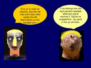 Άντε με το καλό να
νικήσεις. Εγώ δεν θα
πάω γιατί είμαι τόσο
ωραία που θα
θαμπωθούν με την
ομορφιά μου !
Τι να κάνουμε και εσύ
έχεις φυσική ομορφιά
αλλά σαν εμένα
κανένας !! Εμένα να
ευχαριστείτε την μανά
μ που με γέννησε.
 