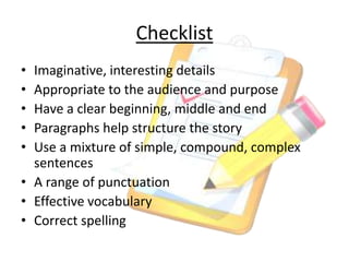Checklist
• Imaginative, interesting details
• Appropriate to the audience and purpose
• Have a clear beginning, middle and end
• Paragraphs help structure the story
• Use a mixture of simple, compound, complex
sentences
• A range of punctuation
• Effective vocabulary
• Correct spelling
 