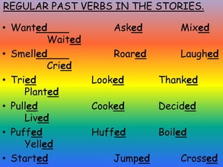 REGULAR PAST VERBS IN THE STORIES.
• Wanted Asked Mixed
Waited
• Smelled Roared Laughed
Cried
• Tried Looked Thanked
Planted
• Pulled Cooked Decided
Lived
• Puffed Huffed Boiled
Yelled
• Started Jumped Crossed
 