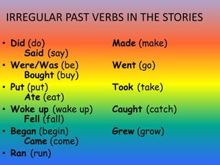 IRREGULAR PAST VERBS IN THE STORIES
• Did (do) Made (make)
Said (say)
• Were/Was (be) Went (go)
Bought (buy)
• Put (put) Took (take)
Ate (eat)
• Woke up (wake up) Caught (catch)
Fell (fall)
• Began (begin) Grew (grow)
Came (come)
• Ran (run)
 