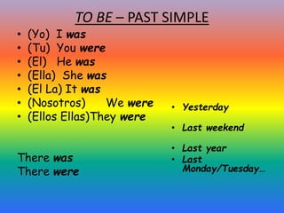 TO BE – PAST SIMPLE
• (Yo) I was
• (Tu) You were
• (El) He was
• (Ella) She was
• (El La) It was
• (Nosotros) We were
• (Ellos Ellas)They were
There was
There were
• Yesterday
• Last weekend
• Last year
• Last
Monday/Tuesday…
 