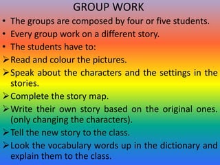 GROUP WORK
• The groups are composed by four or five students.
• Every group work on a different story.
• The students have to:
Read and colour the pictures.
Speak about the characters and the settings in the
stories.
Complete the story map.
Write their own story based on the original ones.
(only changing the characters).
Tell the new story to the class.
Look the vocabulary words up in the dictionary and
explain them to the class.
 