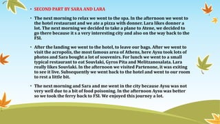 • SECOND PART BY SARA AND LARA
• The next morning to relax we went to the spa. In the afternoon we went to
the hotel restaurant and we ate a pizza with donner. Lara likes donner a
lot. The next morning we decided to take a plane to Atene, we decided to
go there because it s a very interesting city and also on the way back to the
FSI.
• After the landing we went to the hotel, to leave our bags. After we went to
visit the acropolis, the most famous area of Athens, here Aysu took lots of
photos and Sara bought a lot of souvenirs. For lunch we went to a small
typical restaurant to eat Souvlaki, Gyros Pita and Melitzanosalata. Lara
really likes Souvlaki. In the afternoon we visited Partenone, it was exiting
to see it live. Subsequently we went back to the hotel and went to our room
to rest a little bit.
• The next morning and Sara and me went in the city because Aysu was not
very well due to a bit of food poisoning. In the afternoon Aysu was better
so we took the ferry back to FSI. We enjoyed this journey a lot.
 